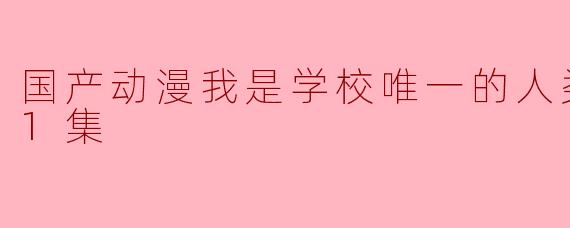 国产动漫我是学校唯一的人类更新至11集