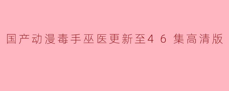 国产动漫《毒手巫医》更新至46集,精彩剧情引发热议