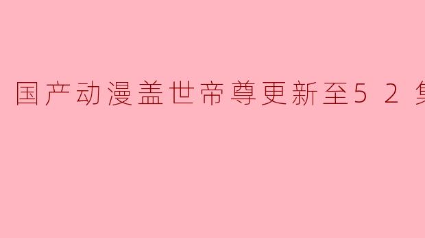 国产动漫《盖世帝尊》更新至52集高清版,热血不断引发观众热议