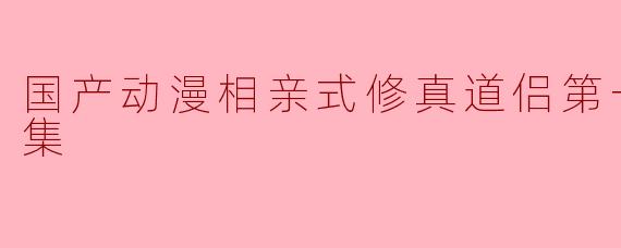 国产动漫《相亲式修真道侣第一季》主要讲述了什么故事?