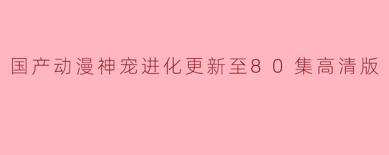 国产动漫《神宠进化》更新至80集的高清版有什么亮点和看点?