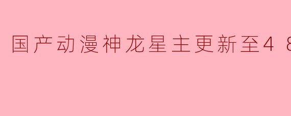 国产动漫《神龙星主》已更新至48集高清版,内容有哪些精彩看点?