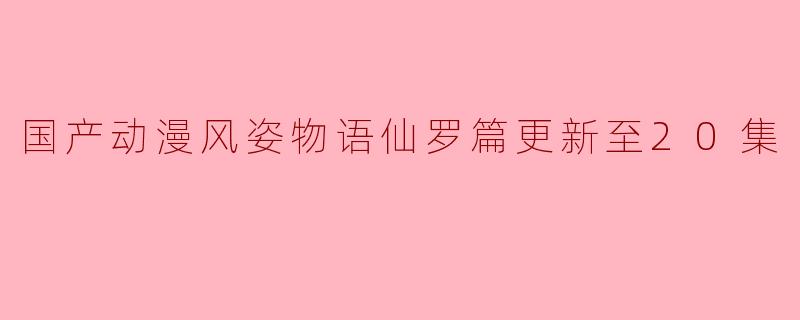 国产动漫《风姿物语仙罗篇》更新到第20集了,有什么精彩的情节或新人物吗?
