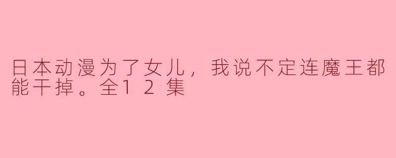 为女儿而战——《为了女儿，我说不定连魔王都能干掉》全12集深度评析