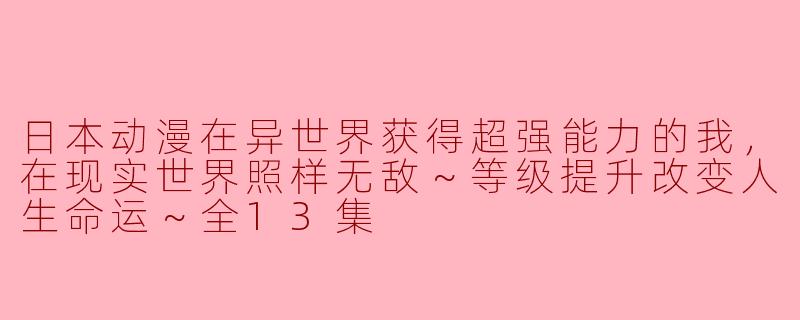 日本动漫在异世界获得超强能力的我，在现实世界照样无敌～等级提升改变人生命运～全13集