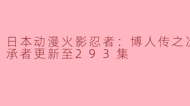 火影忍者：博人传之次世代继承者更新至293集，有哪些重要的剧情发展？