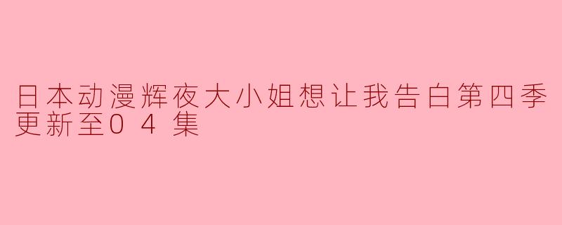 热烈期待!《辉夜大小姐想让我告白》第四季更新至04集,剧情再升级!