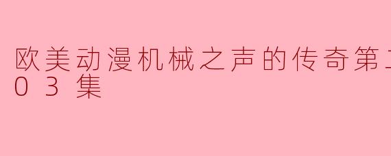 欧美动漫《机械之声的传奇》第二季更新到第03集的内容有什么亮点?**