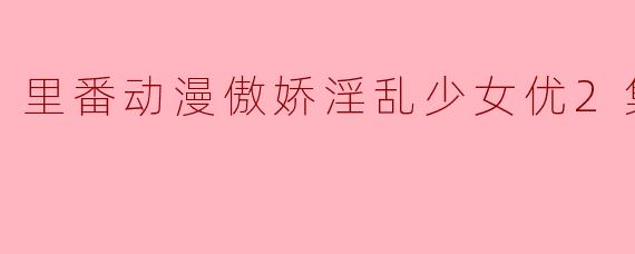 探索“里番动漫傲娇淫乱少女优”的魅力与争议