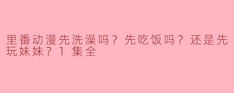 里番动漫是先洗澡好，还是先吃饭，还是先玩妹妹？
