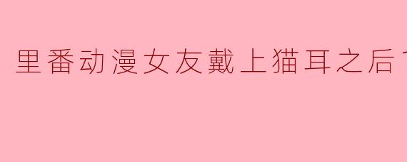 里番动漫女友戴上猫耳之后1集全