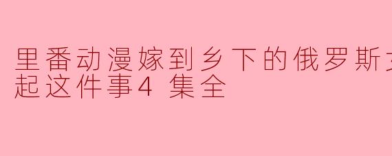 里番动漫嫁到乡下的俄罗斯女孩高潮迭起这件事4集全