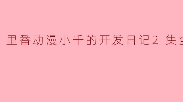 关于“里番动漫小千的开发日记”这部作品,有哪些主要内容和看点?
