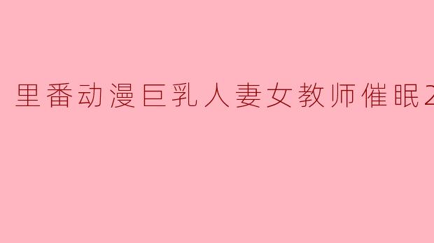 探秘“里番动漫巨乳人妻女教师催眠”的魅力与争议