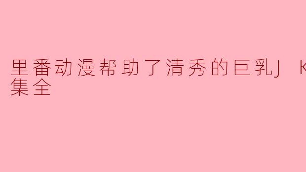 ### 里番动漫对清秀巨乳JK的影响与启示