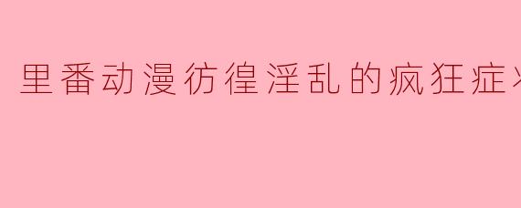 里番动漫《彷徨淫乱的疯狂症状》全剧回顾与分析