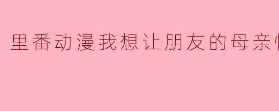 里番动漫我想让朋友的母亲怀孕1集全