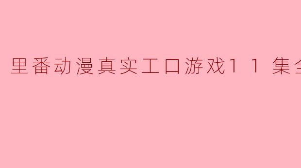 里番动漫真实工口游戏11集全