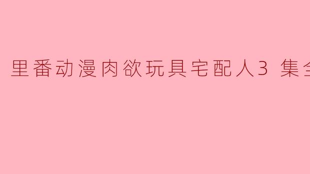 探索“里番动漫肉欲玩具宅配人”三集全的奇妙世界