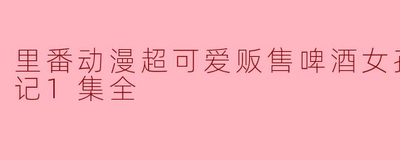 里番动漫超可爱贩售啤酒女孩堕落七日记1集全
