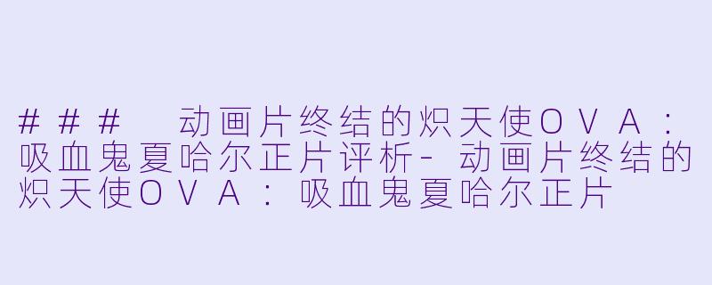 ### 动画片终结的炽天使OVA：吸血鬼夏哈尔正片评析-动画片终结的炽天使OVA：吸血鬼夏哈尔正片
