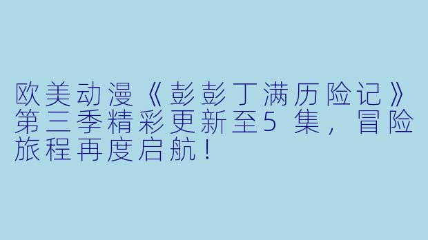 欧美动漫《彭彭丁满历险记》第三季精彩更新至5集，冒险旅程再度启航！