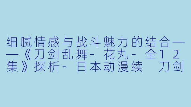 细腻情感与战斗魅力的结合——《刀剑乱舞-花丸-全12集》探析-日本动漫续 刀剑乱舞-花丸-全12集