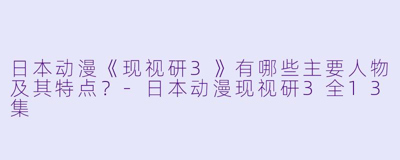 日本动漫《现视研3》有哪些主要人物及其特点?