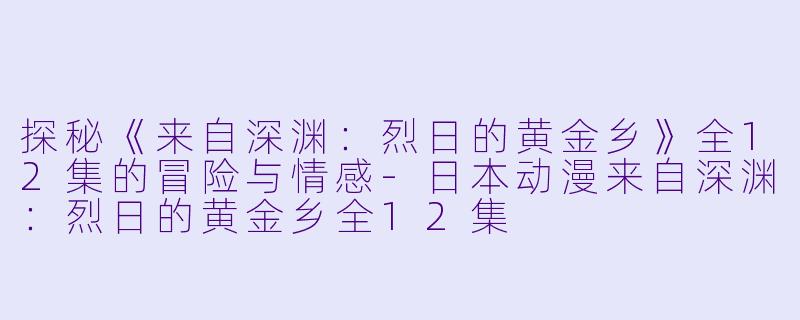 探秘《来自深渊：烈日的黄金乡》全12集的冒险与情感-日本动漫来自深渊：烈日的黄金乡全12集