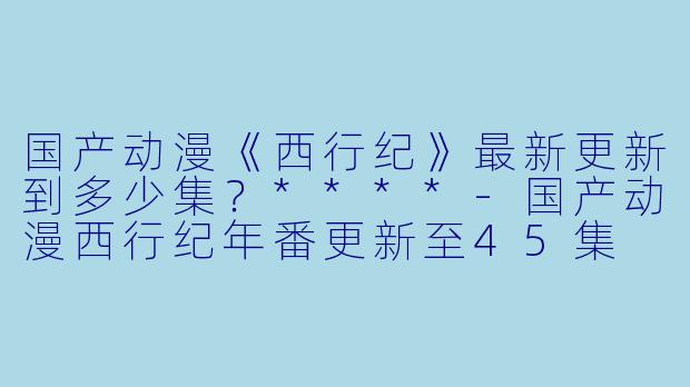 国产动漫《西行纪》最新更新到多少集？****