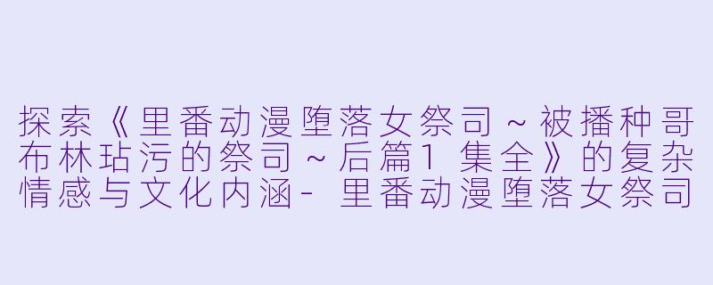 探索《里番动漫堕落女祭司～被播种哥布林玷污的祭司～后篇1集全》的复杂情感与文化内涵-里番动漫堕落女祭司～被播种哥布林玷污的祭司～后篇1集全