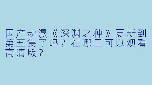 国产动漫《深渊之种》更新到第五集了吗？在哪里可以观看高清版？