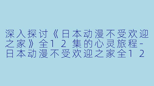 深入探讨《日本动漫不受欢迎之家》全12集的心灵旅程-日本动漫不受欢迎之家全12集