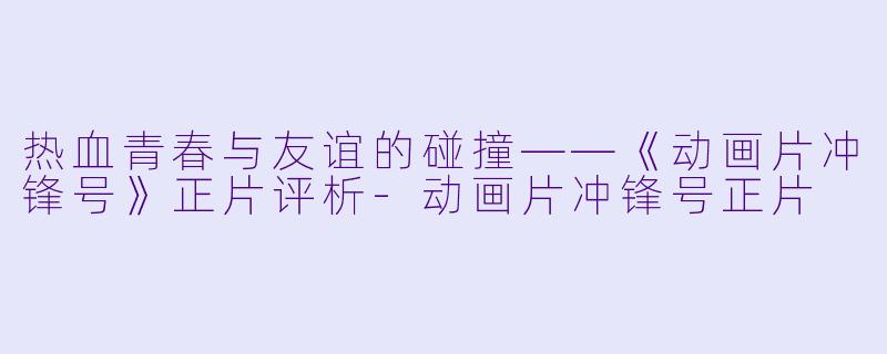 热血青春与友谊的碰撞——《动画片冲锋号》正片评析-动画片冲锋号正片
