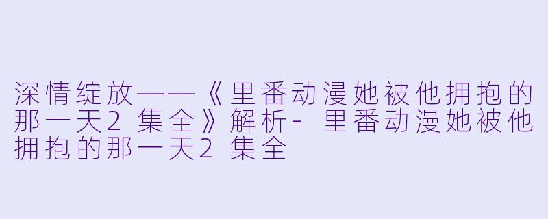深情绽放——《里番动漫她被他拥抱的那一天2集全》解析-里番动漫她被他拥抱的那一天2集全