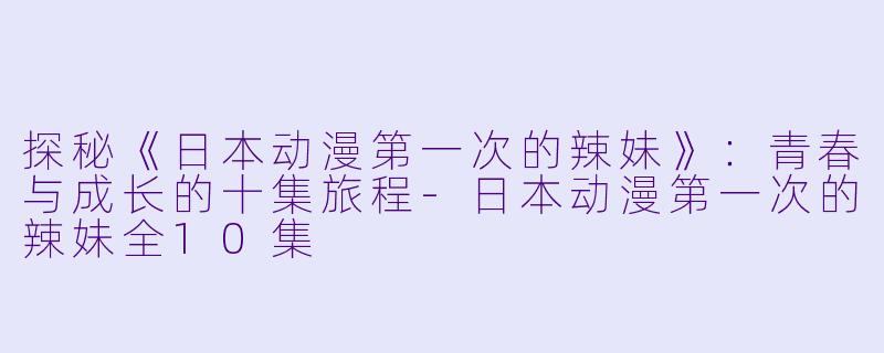 探秘《日本动漫第一次的辣妹》：青春与成长的十集旅程-日本动漫第一次的辣妹全10集