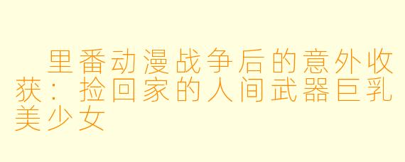 里番动漫战争后的意外收获:捡回家的人间武器巨乳美少女