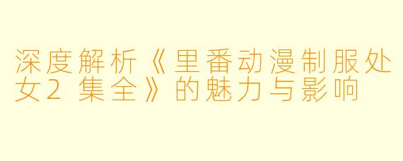 深度解析《里番动漫制服处女2集全》的魅力与影响