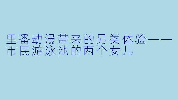 里番动漫带来的另类体验——市民游泳池的两个女儿