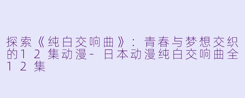 探索《纯白交响曲》：青春与梦想交织的12集动漫-日本动漫纯白交响曲全12集