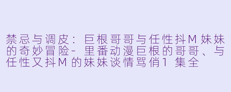 禁忌与调皮：巨根哥哥与任性抖M妹妹的奇妙冒险-里番动漫巨根的哥哥、与任性又抖M的妹妹谈情骂俏1集全