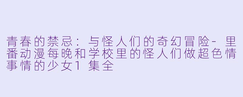 青春的禁忌：与怪人们的奇幻冒险-里番动漫每晚和学校里的怪人们做超色情事情的少女1集全