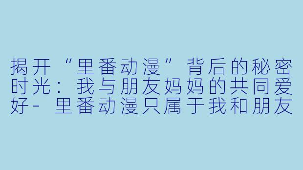 揭开“里番动漫”背后的秘密时光：我与朋友妈妈的共同爱好-里番动漫只属于我和朋友妈妈的秘密时光后篇1集全
