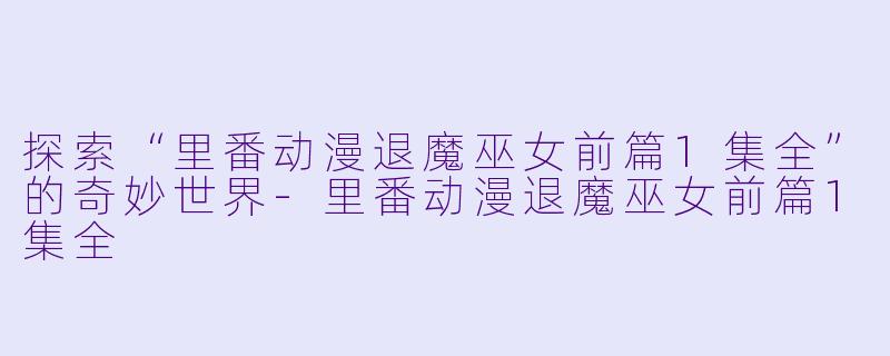 探索“里番动漫退魔巫女前篇1集全”的奇妙世界-里番动漫退魔巫女前篇1集全