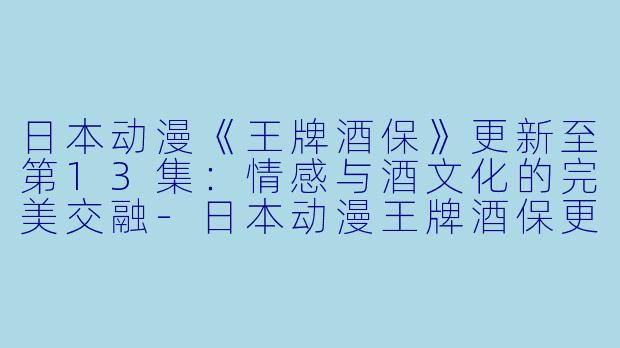 日本动漫《王牌酒保》更新至第13集：情感与酒文化的完美交融-日本动漫王牌酒保更新至13集