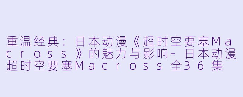 重温经典:日本动漫《超时空要塞Macross》的魅力与影响