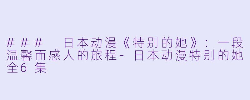 ### 日本动漫《特别的她》：一段温馨而感人的旅程-日本动漫特别的她全6集