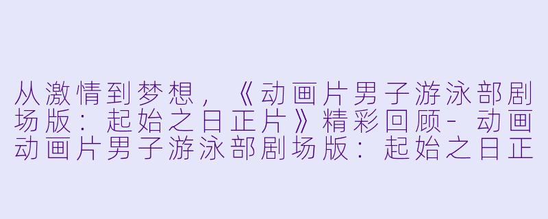 从激情到梦想，《动画片男子游泳部剧场版：起始之日正片》精彩回顾-动画动画片男子游泳部剧场版：起始之日正片