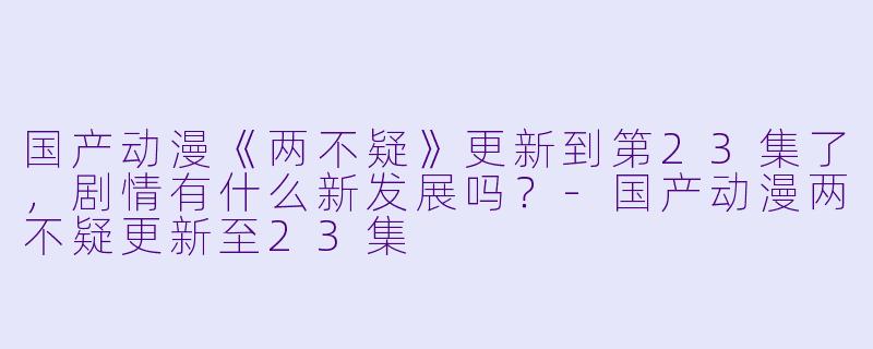 国产动漫《两不疑》更新到第23集了,剧情有什么新发展吗?