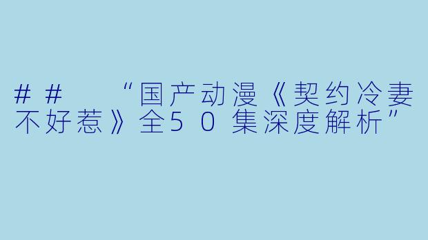 ## “国产动漫《契约冷妻不好惹》全50集深度解析”